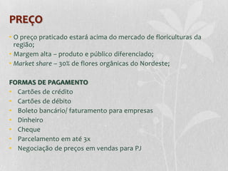 PREÇO
• O preço praticado estará acima do mercado de floriculturas da
  região;
• Margem alta – produto e público diferenciado;
• Market share – 30% de flores orgânicas do Nordeste;

FORMAS DE PAGAMENTO
• Cartões de crédito
• Cartões de débito
• Boleto bancário/ faturamento para empresas
• Dinheiro
• Cheque
• Parcelamento em até 3x
• Negociação de preços em vendas para PJ
 