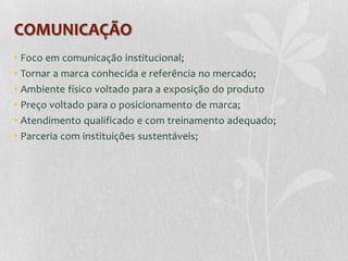 COMUNICAÇÃO
• Foco em comunicação institucional;
• Tornar a marca conhecida e referência no mercado;
• Ambiente físico voltado para a exposição do produto
• Preço voltado para o posicionamento de marca;
• Atendimento qualificado e com treinamento adequado;
• Parceria com instituições sustentáveis;
 