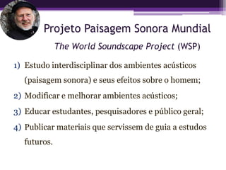 Projeto Paisagem Sonora Mundial
             The World Soundscape Project (WSP)

1) Estudo interdisciplinar dos ambientes acústicos
  (paisagem sonora) e seus efeitos sobre o homem;
2) Modificar e melhorar ambientes acústicos;
3) Educar estudantes, pesquisadores e público geral;
4) Publicar materiais que servissem de guia a estudos
  futuros.
 