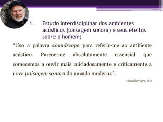 1.   Estudo interdisciplinar dos ambientes
            acústicos (paisagem sonora) e seus efeitos
            sobre o homem;
“Uso a palavra soundscape para referir-me ao ambiente
acústico.   Parece-me   absolutamente    essencial         que
comecemos a ouvir mais cuidadosamente e criticamente a
nova paisagem sonora do mundo moderno”.
                                              (Schaffer 1977, 161)
 