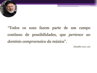 “Todos os sons fazem parte de um campo
contínuo de possibilidades, que pertence ao
domínio compreensivo da música”.
                                   (Schaffer 1977, 20)
 