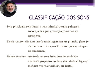 CLASSIFICAÇÃO DOS SONS
Sons principais: constituem a nota principal de uma paisagem
                 sonora, ainda que a perceção possa não ser
                 consciente;

Sinais sonoros: são sons que de repente ganham um primeiro plano (o
                 alarme de um carro, o apito de um polícia, o toque
                 da campainha);

Marcas sonoras: trata-se de um som único dum determinado
                 ambiente geográfico, confere identidade ao lugar (o
                 mar, um campo de aviação, um porto).
 