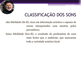 CLASSIFICAÇÃO DOS SONS
alta fidelidade (hi-fi): ricos em informação acústica e capazes de
                   serem interpretados com mestria pelos
                   povoadores;
baixa fidelidade (low-fi): o resultado do predomínio de sons
                   mais fortes que o ambiente, que mascaram
                   toda a variedade acústica local.
 