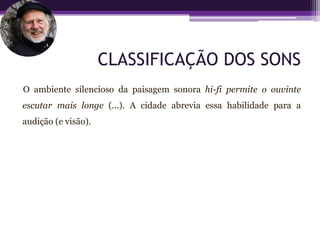 CLASSIFICAÇÃO DOS SONS
O ambiente silencioso da paisagem sonora hi-fi permite o ouvinte
escutar mais longe (...). A cidade abrevia essa habilidade para a
audição (e visão).
 