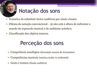 Notação dos sons
• Tentativa de substituir factos auditivos por sinais visuais;
• Dilema da notação convencional – já não está à altura de enfrentar o
  mundo da expressão musical e do ambiente acústico;
• Classificação dos objetos sonoros


            Perceção dos sons
 • Competência sonológica (descrição sonora de terramoto)
 • Competências musicais (música árabe vs ocidental)
 • Gesto e textura (ilusão auditiva)
 