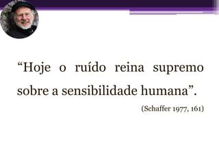 “Hoje o ruído reina supremo
sobre a sensibilidade humana”.
                    (Schaffer 1977, 161)
 
