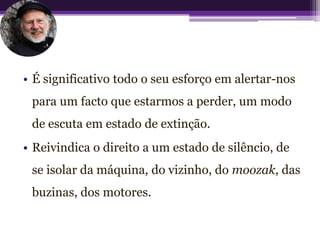 • É significativo todo o seu esforço em alertar-nos
 para um facto que estarmos a perder, um modo
 de escuta em estado de extinção.
• Reivindica o direito a um estado de silêncio, de
 se isolar da máquina, do vizinho, do moozak, das
 buzinas, dos motores.
 