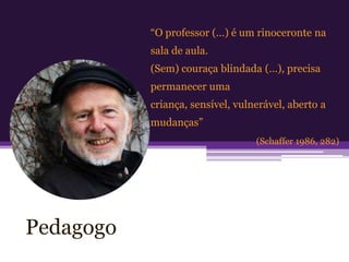 “O professor (…) é um rinoceronte na
           sala de aula.
           (Sem) couraça blindada (…), precisa
           permanecer uma
           criança, sensível, vulnerável, aberto a
           mudanças”
                                  (Schaffer 1986, 282)




Pedagogo
 