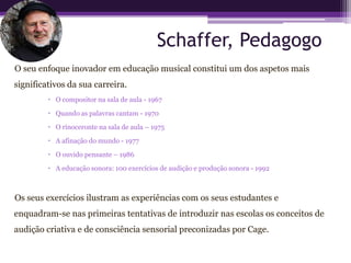 Schaffer, Pedagogo
O seu enfoque inovador em educação musical constitui um dos aspetos mais
significativos da sua carreira.
          O compositor na sala de aula - 1967

          Quando as palavras cantam - 1970

          O rinoceronte na sala de aula – 1975

          A afinação do mundo - 1977

          O ouvido pensante – 1986

          A educação sonora: 100 exercícios de audição e produção sonora - 1992



Os seus exercícios ilustram as experiências com os seus estudantes e
enquadram-se nas primeiras tentativas de introduzir nas escolas os conceitos de
audição criativa e de consciência sensorial preconizadas por Cage.
 