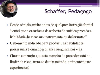 Schaffer, Pedagogo

• Desde o início, muito antes de qualquer instrução formal
 “tentei que a entusiasta descoberta da música preceda a
 habilidade de tocar um instrumento ou de ler notas”.
• O momento indicado para produzir as habilidades
 processuais é quando a criança pergunta por elas.
• Chama a atenção que esta maneira de proceder está no
 limiar do risco, trata-se de um método eminentemente
 experimental
 