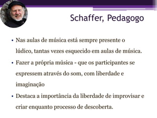 Schaffer, Pedagogo

• Nas aulas de música está sempre presente o
 lúdico, tantas vezes esquecido em aulas de música.

• Fazer a própria música - que os participantes se
 expressem através do som, com liberdade e
 imaginação

• Destaca a importância da liberdade de improvisar e
 criar enquanto processo de descoberta.
 