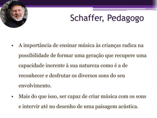Schaffer, Pedagogo

• A importância de ensinar música às crianças radica na
   possibilidade de formar uma geração que recupere uma
   capacidade inerente à sua natureza como é a de
   reconhecer e desfrutar os diversos sons do seu
   envolvimento.

• Mais do que isso, ser capaz de criar música com os sons
   e intervir até no desenho de uma paisagem acústica.
 