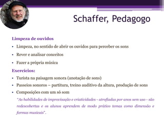 Schaffer, Pedagogo

Limpeza de ouvidos
• Limpeza, no sentido de abrir os ouvidos para perceber os sons
• Rever e analisar conceitos
• Fazer a própria música
Exercícios:
• Turista na paisagem sonora (anotação de sons)
• Passeios sonoros – partitura, treino auditivo da altura, produção de sons
• Composições com um só som
  “As habilidades de improvisação e criatividades - atrofiadas por anos sem uso - são
  redescobertas e os alunos aprendem de modo prático temas como dimensão e
  formas musicais”.
 