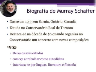 Biografia de Murray Schaffer
• Nasce em 1933 em Sarnia, Ontário, Canadá
• Estuda no Conservatório Real de Toronto
• Destaca-se na década de 50 quando organiza no
 Conservatório um concerto com novas composições

1955
 ▫ Deixa os seus estudos
 ▫ começa a trabalhar como autodidata
 ▫ Interessa-se por línguas, literatura e filosofia
 