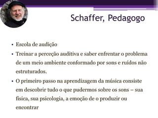 Schaffer, Pedagogo

• Escola de audição
• Treinar a perceção auditiva e saber enfrentar o problema
 de um meio ambiente conformado por sons e ruídos não
 estruturados.
• O primeiro passo na aprendizagem da música consiste
 em descobrir tudo o que pudermos sobre os sons – sua
 física, sua psicologia, a emoção de o produzir ou
 encontrar
 