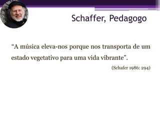 Schaffer, Pedagogo


“A música eleva-nos porque nos transporta de um
estado vegetativo para uma vida vibrante”.
                                    (Schafer 1986: 294)
 
