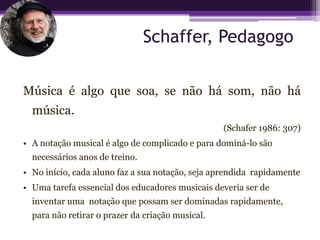 Schaffer, Pedagogo

Música é algo que soa, se não há som, não há
  música.
                                                  (Schafer 1986: 307)
• A notação musical é algo de complicado e para dominá-lo são
  necessários anos de treino.
• No início, cada aluno faz a sua notação, seja aprendida rapidamente
• Uma tarefa essencial dos educadores musicais deveria ser de
  inventar uma notação que possam ser dominadas rapidamente,
  para não retirar o prazer da criação musical.
 