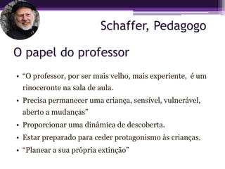 Schaffer, Pedagogo

O papel do professor
• “O professor, por ser mais velho, mais experiente, é um
 rinoceronte na sala de aula.
• Precisa permanecer uma criança, sensível, vulnerável,
 aberto a mudanças”
• Proporcionar uma dinâmica de descoberta.
• Estar preparado para ceder protagonismo às crianças.
• “Planear a sua própria extinção”
 