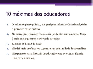 10 máximas dos educadores
1.   O primeiro passo prático, em qualquer reforma educacional, é dar
     o primeiro passo prático.
2.   Na educação, fracassos são mais importantes que sucessos. Nada
     é mais triste que uma história de sucessos.
3.   Ensinar no limite do risco.
4.   Não há mais professores. Apenas uma comunidade de aprendizes.
5.   Não planeies uma filosofia de educação para os outros. Planeia
     uma para ti mesmo.
 