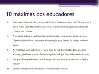 10 máximas dos educadores
6.    Para uma criança de cinco anos, arte é vida e vida é arte. Para uma de seis, arte é

      arte e vida é vida. O primeiro ano escolar é um divisor de águas na história da

      criança: um trauma.

7.    A proposta antiga: o professor tem a informação; o aluno tem a cabeça vazia.

      Objetivo do professor: empurrar a informação para dentro da cabeça vazia do

      aluno.

8.    Ao contrário, uma aula deve ser uma hora de mil descobertas. Para que isso

      aconteça, professor e aluno devem em primeiro lugar descobrir-se um ao outro.

9.    Por que são os professores os únicos que não se matriculam nos seus próprios

      cursos?

10.   Ensinar sempre provisoriamente: Deus sabe com certeza.
 