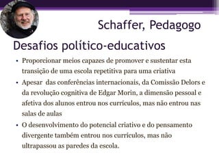 Schaffer, Pedagogo
Desafios político-educativos
• Proporcionar meios capazes de promover e sustentar esta
  transição de uma escola repetitiva para uma criativa
• Apesar das conferências internacionais, da Comissão Delors e
  da revolução cognitiva de Edgar Morin, a dimensão pessoal e
  afetiva dos alunos entrou nos currículos, mas não entrou nas
  salas de aulas
• O desenvolvimento do potencial criativo e do pensamento
  divergente também entrou nos currículos, mas não
  ultrapassou as paredes da escola.
 