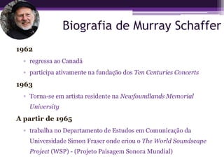 Biografia de Murray Schaffer
1962
  ▫ regressa ao Canadá
  ▫ participa ativamente na fundação dos Ten Centuries Concerts
1963
  ▫ Torna-se em artista residente na Newfoundlands Memorial
    University
A partir de 1965
  ▫ trabalha no Departamento de Estudos em Comunicação da
    Universidade Simon Fraser onde criou o The World Soundscape
    Project (WSP) - (Projeto Paisagem Sonora Mundial)
 