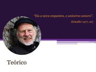 “Eis a nova orquestra, o universo sonoro”.
                                    (Schaffer 1977, 20)




Teórico
 