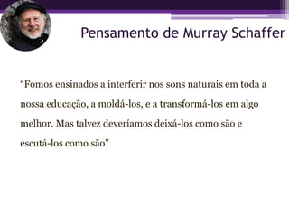 Pensamento de Murray Schaffer


“Fomos ensinados a interferir nos sons naturais em toda a

nossa educação, a moldá-los, e a transformá-los em algo

melhor. Mas talvez deveríamos deixá-los como são e

escutá-los como são”
 