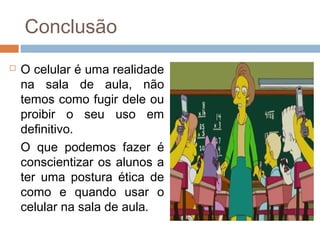 Conclusão
   O celular é uma realidade
    na sala de aula, não
    temos como fugir dele ou
    proibir o seu uso em
    definitivo.
    O que podemos fazer é
    conscientizar os alunos a
    ter uma postura ética de
    como e quando usar o
    celular na sala de aula.
 
