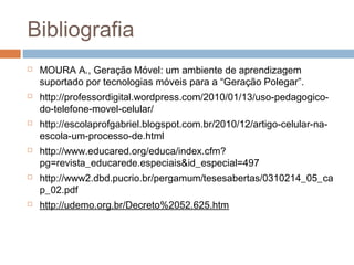 Bibliografia
   MOURA A., Geração Móvel: um ambiente de aprendizagem
    suportado por tecnologias móveis para a “Geração Polegar”.
   http://professordigital.wordpress.com/2010/01/13/uso-pedagogico-
    do-telefone-movel-celular/
   http://escolaprofgabriel.blogspot.com.br/2010/12/artigo-celular-na-
    escola-um-processo-de.html
   http://www.educared.org/educa/index.cfm?
    pg=revista_educarede.especiais&id_especial=497
   http://www2.dbd.pucrio.br/pergamum/tesesabertas/0310214_05_ca
    p_02.pdf
   http://udemo.org.br/Decreto%2052.625.htm
 