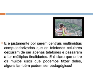    E é justamente por serem centrais multimídias
    computadorizadas que os telefones celulares
    deixaram de ser apenas telefones e passaram
    a ter múltiplas finalidades. E é claro que entre
    os muitos usos que podemos fazer deles,
    alguns também podem ser pedagógicos!
 