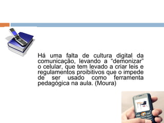    Há uma falta de cultura digital da
    comunicação, levando a “demonizar”
    o celular, que tem levado a criar leis e
    regulamentos proibitivos que o impede
    de ser usado como ferramenta
    pedagógica na aula. (Moura)
 