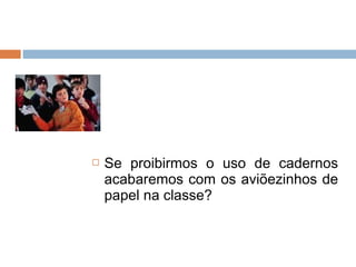    Se proibirmos o uso de cadernos
    acabaremos com os aviõezinhos de
    papel na classe?
 