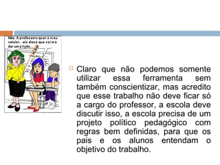    Claro que não podemos somente
    utilizar   essa     ferramenta    sem
    também conscientizar, mas acredito
    que esse trabalho não deve ficar só
    a cargo do professor, a escola deve
    discutir isso, a escola precisa de um
    projeto político pedagógico com
    regras bem definidas, para que os
    pais e os alunos entendam o
    objetivo do trabalho.
 