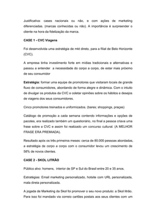 Justificativa: cases nacionais ou não, e com ações de marketing
diferenciadas. (marcas conhecidas ou não). A importância é surpreender o
cliente na hora da fidelização da marca.

CASE 1 - CVC Viagens

Foi desenvolvida uma estratégia de mkt direto, para a filial de Belo Horizonte
(CVC).

A empresa tinha investimento forte em mídias tradicionais e alternativas e
passou a entender a necessidade do corpo a corpo, de estar mais próximo
de seu consumidor

Estratégia: formar uma equipe de promotores que visitaram locais de grande
fluxo de consumidores, abordando de forma alegre e dinâmica. Com o intuito
de divulgar os produtos da CVC e coletar opiniões sobre os hábitos e desejos
de viagens dos seus consumidores.

Cinco promotores treinados e uniformizados. (bares; shoppings, praças)

Catálogo de promoção a cada semana contendo informações e opções de
pacotes, era realizado também um questionário, no final a pessoa criava uma
frase sobre a CVC e assim foi realizado um concurso cultural. (A MELHOR
FRASE ERA PREMIADA).

Resultado após os três primeiros meses: cerca de 80.000 pessoas abordadas,
a estratégia de corpo a corpo com o consumidor levou um crescimento de
58% de novos clientes.

CASE 2 - SKOL LITRÃO

Público alvo: homens, interior de SP e Sul do Brasil entre 20 e 35 anos.

Estratégias: Email marketing personalizado, hotsite com URL personalizada,
mala direta personalizada.

A jogada de Marketing da Skol foi promover o seu novo produto: a Skol litrão.
Para isso foi mandado via correio cartões postais aos seus clientes com um
 