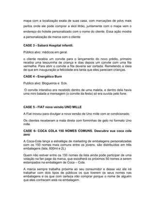 mapa com a localização exata de suas casa, com marcações de pdvs mais
pertos onde ele pode comprar a skol litrão, juntamente com o mapa vem o
endereço do hotsite personalizado com o nome do cliente. Essa ação mostra
a personalização da marca com o cliente

CASE 3 - Sabará Hospital infantil.

Público alvo: médicos em geral.

o cliente recebia um convite para o lançamento do novo prédio, primeiro
recebia uma tesourinha de criança e dias depois um convite com uma fita
vermelha. Para abrir o convite a fita deveria ser cortada. Remetendo a ideia
de que em inauguração a felicidade era tanta que eles pareciam crianças.

CASE 4 - Energético Burn

Publico alvo: Blogueiros e DJs.

 O convite interativo era recebido dentro de uma maleta, e dentro dela havia
uma mini balada a mensagem (o convite da festa) só era ouvida pelo fone.



CASE 5 - FIAT nova versão UNO MILLE

A Fiat inovou para divulgar a nova versão de Uno miile com ar condicionado.

Os clientes receberam a mala direta com forminhas de gelo no formato Uno
mille

CASE 6- COCA COLA 150 NOMES COMUNS. Descubra sua coca cola
zero

A Coca-Cola lança a estratégia de marketing de embalagens personalizadas
com os 150 nomes mais comuns entre os jovens, são distribuídos em três
embalagens (lata, 600ml e 2L)

Quem não estiver entre os 150 nomes da lista ainda pode participar de uma
votação na fan page da marca, que escolherá os próximos 50 nomes a serem
estampados na embalagem de Coca – Cola.

A marca sempre trabalha próxima ao seu consumidor e dessa vez ela irá
trabalhar com dois tipos de públicos os que tiverem os seus nomes nas
embalagens e os que com certeza irão comprar porque o nome de alguém
que eles conhecem está na embalagem.
 