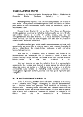 O QUE É MARKETING DIRETO?
     Marketing de Relacionamento, Marketing de Diálogo, Marketing de
Resposta     Direta,     Database     Marketing      e           etc.


      Marketing Direto significa, para a maioria das pessoas, um veículo de
mala direta. Outros pensam no marketing direto como um método de vendas
pelo correio ou até o confundem com o canal de distribuição, como as
vendas pelo correio.

        De acordo com Drayton Bir, em seu livro “Bom Senso em Marketing
diretito”, podemos considerar o marketing direto em velho e o novo. O velho
representava apenas o conceito de vendas diretas, seja ela por
correspondências, televisão, telefone. Já o novo, representa informações
sobre pessoas, que são as comunicações com alto teor de persuasão
customizada e maior teor informativo.

       O marketing direto vem sendo usado nas empresas para chegar mais
rapidamente ao consumidor e obter-se assim, uma resposta imediata do
cliente, utilizando-se de malas-diretas, catálogos, e-mail marketing,
telemarketing e internet.

       Hoje em dia, o marketing direto é utilizado para construir um
relacionamento de fidelização com o consumidor, como o envio de
informações importantes: brindes, cartões de aniversário, cartões de datas
comemorativas.      Ex.:      dia       das     mulheres        e      etc.

       Um bom exemplo do uso do marketing direto é o representativo
crescimento das vendas pela internet e pelos canais de telemarketing,
reduzindo, assim, os custos e a distância entre a empresa e o cliente,
aumentando suas vendas. O marketing direto também possibilita a
construção de laços com o cliente, dizendo para ele o que é importante para
a empresa.


MIX DE MARKETING OU 4P’S DE KOTLER
       O mix de marketing, também conhecido como composto de marketing
ou 4P’s ( Produto, Preço, Praça e Promoção ), é o conjunto de ferramentas
que a empresa utiliza para perseguir seus objetivos de marketing no
mercado-alvo. O Marketing direto, como tema, está presente nesse conjunto
de ferramentas, ou seja, ele é uma das estratégias utilizadas pelas empresas
para alcançar seus objetivos de marketing na intenção de estabelecer um
diálogo     direto     com       os    consumidores         e     fidelizá-los.
 