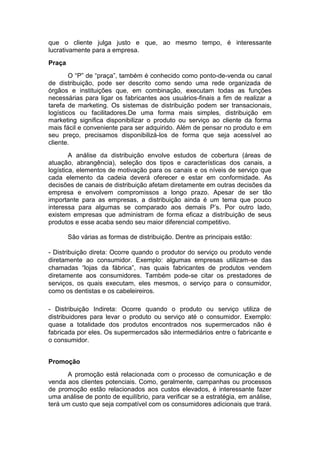 que o cliente julga justo e que, ao mesmo tempo, é interessante
lucrativamente para a empresa.
Praça
        O “P” de “praça”, também é conhecido como ponto-de-venda ou canal
de distribuição, pode ser descrito como sendo uma rede organizada de
órgãos e instituições que, em combinação, executam todas as funções
necessárias para ligar os fabricantes aos usuários-finais a fim de realizar a
tarefa de marketing. Os sistemas de distribuição podem ser transacionais,
logísticos ou facilitadores.De uma forma mais simples, distribuição em
marketing significa disponibilizar o produto ou serviço ao cliente da forma
mais fácil e conveniente para ser adquirido. Além de pensar no produto e em
seu preço, precisamos disponibilizá-los de forma que seja acessível ao
cliente.
        A análise da distribuição envolve estudos de cobertura (áreas de
atuação, abrangência), seleção dos tipos e características dos canais, a
logística, elementos de motivação para os canais e os níveis de serviço que
cada elemento da cadeia deverá oferecer e estar em conformidade. As
decisões de canais de distribuição afetam diretamente em outras decisões da
empresa e envolvem compromissos a longo prazo. Apesar de ser tão
importante para as empresas, a distribuição ainda é um tema que pouco
interessa para algumas se comparado aos demais P’s. Por outro lado,
existem empresas que administram de forma eficaz a distribuição de seus
produtos e esse acaba sendo seu maior diferencial competitivo.

        São várias as formas de distribuição. Dentre as principais estão:

- Distribuição direta: Ocorre quando o produtor do serviço ou produto vende
diretamente ao consumidor. Exemplo: algumas empresas utilizam-se das
chamadas “lojas da fábrica”, nas quais fabricantes de produtos vendem
diretamente aos consumidores. Também pode-se citar os prestadores de
serviços, os quais executam, eles mesmos, o serviço para o consumidor,
como os dentistas e os cabeleireiros.

- Distribuição Indireta: Ocorre quando o produto ou serviço utiliza de
distribuidores para levar o produto ou serviço até o consumidor. Exemplo:
quase a totalidade dos produtos encontrados nos supermercados não é
fabricada por eles. Os supermercados são intermediários entre o fabricante e
o consumidor.


Promoção
       A promoção está relacionada com o processo de comunicação e de
venda aos clientes potenciais. Como, geralmente, campanhas ou processos
de promoção estão relacionados aos custos elevados, é interessante fazer
uma análise de ponto de equilíbrio, para verificar se a estratégia, em análise,
terá um custo que seja compatível com os consumidores adicionais que trará.
 