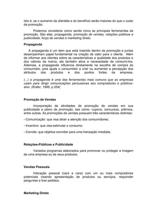Isto é, se o aumento da clientela e do benefício serão maiores do que o custo
da promoção.
       Podemos considerar como sendo cinco as principais ferramentas da
promoção. São elas: propaganda, promoção de vendas, relações públicas e
publicidade, força de vendas e marketing direto.

Propaganda
    A propaganda é um item que está inserido dentro da promoção e juntas
desempenham papel fundamental na criação de valor para o cliente. Além
de informar aos clientes sobre as características e qualidade dos produtos e
dos valores da marca, ela também ativa a necessidade de consumi-los.
Ademais, a propaganda influencia diretamente na escolha de compra do
consumidor, pois ajuda o consumidor a criar ou aumentar a percepção dos
atributos   dos    produtos    e   dos     pontos    fortes   da   empresa.

(...) a propaganda é uma das ferramentas mais comuns que as empresas
usam para dirigir comunicações persuasivas aos compradores e públicos-
alvo. (Kotler, 1998, p.554)


Promoção de Vendas
       Incorporação de atividades de promoção de vendas em sua
publicidade e plano de promoção, tais como: cupons, concursos, prêmios,
entre outras. As promoções de vendas possuem três características distintas:
- Comunicação: que visa atrair a atenção dos consumidores;
- Incentivo: que visa estimular o consumo;
- Convite: que objetiva convidar para uma transação imediata;


Relações-Públicas e Publicidade
     Variados programas elaborados para promover ou proteger a imagem
de uma empresa ou de seus produtos.


Vendas Pessoais
      Interação pessoal (cara a cara) com um ou mais compradores
potenciais visando apresentação de produtos ou serviços, responder
perguntas e tirar pedidos.


Marketing Direto
 