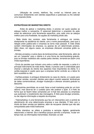 Utilização de correio, telefone, fax, e-mail ou Internet para se
comunicar diretamente com clientes específicos e potenciais ou lhe solicitar
uma resposta direta.



ESTRATÉGIAS DE MARKETING DIRETO
      Antes de aplicar o marketing direto, é preciso ver quais opções se
adequa melhor a campanha. É essencial determinar o propósito da ação
antes de selecionar uma ferramenta específica, pois cada uma se adequa
melhor para uma finalidade. As opções de marketing direto são:
- Mala direta dos correios: esta ferramenta é entregue via correio,
diretamente na residência do cliente, com o nome personalizado, para que a
relação entre público-alvo e empresa se torne mais pessoal. A mala direta
contém informações da empresa, ou apenas de um determinado produto.
Além disso, em alguns casos, as empresas oferecem amostras grátis ou
brindes.
- Brindes enviados e outros tipos de lembrancinhas: esta ferramenta, além de
ser um “presente” para o cliente e é uma forma de merchandising gratuito,
pois os brindes recebidos são usadas pelos clientes, tornando-se assim uma
mídia espontânea.
- Envio de pacotes que incluem uma carta e cartão de resposta: a carta é o
principal instrumento da mala direta. Neste, é preciso usar a criatividade para
chamar a atenção do cliente dos aspectos mais importantes da oferta. E o
cartão-resposta é usado para que a empresa tenha controle se a tática foi
bem sucedida ou não
- Cartões-postais: é entregue diretamente na casa do cliente, e é usado para
anunciar vendas, convidar clientes para algum evento especial, lembranças
de datas comemorativas, divulgar mudanças e oferecer amostra gratuita ou
desconto.
- Campanhas permitidas via e-mail: fazer e-mail marketing pode ter um bom
retorno, mas deve-se ter o cuidado para não praticar o span. E é feito de
forma que se fazem listas compostas por e-mail das pessoas ou empresas
que autorizam o recebimento das mensagens. É feito para divulgar produtos,
ou dar alguma informação a respeito da empresa.
- Telemarketing: é uma ferramenta que faz um intercambio com a central de
atendimento de uma determinada empresa e sua clientela. É feito com o
intuito de fazer vendas por telefone, além de recuperar clientes que não são
conquistados pela mídia tradicional.
- Mídia interativa: se refere a produtos e serviços digitais, geralmente
relacionado a internet. Ela é benéfica porque permite a empresa, mudar em
tempo real, as informações transmitidas. Exemplo: qr cold
 