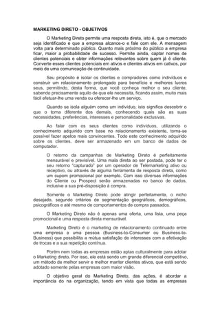 MARKETING DIRETO - OBJETIVOS
       O Marketing Direto permite uma resposta direta, isto é, que o mercado
seja identificado e que a empresa alcance-o e fale com ele. A mensagem
volta para determinado público. Quanto mais próximo do público a empresa
ficar, maior a probabilidade de sucesso. Permite ainda, captar nomes de
clientes potenciais e obter informações relevantes sobre quem já é cliente.
Converte esses clientes potenciais em ativos e clientes ativos em cativos, por
meio de uma comunicação de continuidade.
        Seu propósito é isolar os clientes e compradores como indivíduos e
construir um relacionamento prolongado para benefício e melhores lucros
seus, permitindo, desta forma, que você conheça melhor o seu cliente,
sabendo precisamente aquilo de que ele necessita, ficando assim, muito mais
fácil efetuar-lhe uma venda ou oferecer-lhe um serviço.
      Quando se isola alguém como um indivíduo, isto significa descobrir o
que o torna diferente dos demais, conhecendo quais são as suas
necessidades, preferências, interesses e personalidade exclusivas.
      Ao falar com os seus clientes como indivíduos, utilizando o
conhecimento adquirido com base no relacionamento existente, torna-se
possível fazer apelos mais convincentes. Todo este conhecimento adquirido
sobre os clientes, deve ser armazenado em um banco de dados de
computador.
      O retorno da campanhas de Marketing Direto é perfeitamente
      mensurável e previsível. Uma mala direta ao ser postada, pode ter o
      seu retorno “capturado” por um operador de Telemarketing ativo ou
      receptivo, ou através de alguma ferramenta de resposta direta, como
      um cupom promocional por exemplo. Com isso diversas informações
      do Cliente ou Prospect serão armazenadas no banco de dados,
      inclusive a sua pré-disposição à compra.
      Somente o Marketing Direto pode atingir perfeitamente, o nicho
desejado, segundo critérios de segmentação geográficos, demográficos,
psicográficos e até mesmo de comportamentos de compra passados.
     O Marketing Direto não é apenas uma oferta, uma lista, uma peça
promocional e uma resposta direta mensurável.
       Marketing Direto é o marketing de relacionamento continuado entre
uma empresa e uma pessoa (Business-to-Consumer ou Business-to-
Business) que possibilita a mútua satisfação de interesses com a efetivação
de trocas e a sua repetição contínua.
      Porém nem todas as empresas estão aptas culturalmente para adotar
o Marketing direto. Por isso, ele está sendo um grande diferencial competitivo,
um método de melhor servir e melhor manter clientes ativos, que está sendo
adotado somente pelas empresas com maior visão.
      O objetivo geral do Marketing Direto, das ações, é abordar a
importância do na organização, tendo em vista que todas as empresas
 