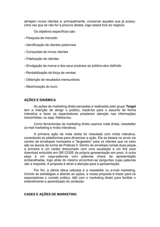 almejam novos clientes e, principalmente, conservar aqueles que já possui.
Uma vez que se não for à procura destes, logo estará fora do negócio.
       Os objetivos específicos são:
- Pesquisa de mercado

- Identificação de clientes potenciais

- Conquistas de novos clientes

- Fidelização de clientes

- Divulgação da marca e dos seus produtos ao público-alvo definido

- Rentabilização da força de vendas

- Obtenção de resultados mensuráveis

- Maximização do lucro



AÇÕES E DINÂMICA
        As ações de marketing direto pensadas e realizadas pelo grupo Target
tem a intenção de atingir o público, trazê-los para o assunto de forma
interativa e fazer os expectadores prestarem atenção nas informações
transmitidas, ou seja, fideliza-los.
       Como ferramentas de marketing direto usamos mala direta, newsletter
(e-mail marketing e mídia interativa).
       A primeira ação de mala direta foi mesclada com mídia interativa,
conectando as plataformas para dinamizar a ação. Ela se baseia no envio via
correio de envelopes nomeados e “targeados” para os clientes que no caso
são os alunos da turma de Praticas II. Dentro do envelope consta duas peças,
a primeira é um cartao direcionado com uma saudação e um link para
download embutido em QR CODE da própria apresentação em prezi. A outra
peça é um caça-palavras com palavras chave da apresentação
embaralhadas, logo atrás do mesmo encontran-se perguntas cujas palavras
são a resposta. A proposta é atrair a atenção para a apresentação.
      Por fim, a última tática utilizada é a newsletter ou e-mail marketing.
Unindo as estratégias e aliando as ações, a nossa proposta é trazer para os
expectadores o contato prático, tátil com o marketing direto para facilitar o
entendimento e aprendizado do conteúdo.


CASES E AÇÕES DE MARKETING
 