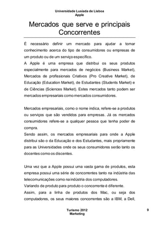 Universidade Lusíada de Lisboa
Apple
Turismo 2012
Marketing
9
Mercados que serve e principais
Concorrentes
É necessário definir um mercado para ajudar a tomar
conhecimento acerca do tipo de consumidores ou empresas de
um produto ou de um serviço específico.
A Apple é uma empresa que distribui os seus produtos
especialmente para mercados de negócios (Business Market),
Mercados de profissionais Criativos (Pro Creative Market), de
Educação (Education Market), de Estudantes (Students Market) e
de Ciências (Sciences Market). Estes mercados tanto podem ser
mercados empresariais como mercados consumidores.
Mercados empresariais, como o nome indica, refere-se a produtos
ou serviços que são vendidos para empresas. Já os mercados
consumidores refere-se a qualquer pessoa que tenha poder de
compra.
Sendo assim, os mercados empresariais para onde a Apple
distribui são o da Educação e dos Estudantes, mais propriamente
para as Universidades onde os seus consumidores serão tanto os
docentes como os discentes.
Uma vez que a Apple possui uma vasta gama de produtos, esta
empresa possui uma série de concorrentes tanto na indústria das
telecomunicações como naindústria dos computadores.
Variando de produto para produto o concorrente é diferente.
Assim, para a linha de produtos dos Mac, ou seja dos
computadores, os seus maiores concorrentes são a IBM, a Dell,
 