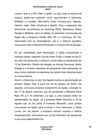 Universidade Lusíada de Lisboa
Apple
Turismo 2012
Marketing
10
Lenovo, Acer e a HP. Para os Ipods, ou seja, para os leitores de
música, podem-se encontrar como concorrentes a Samsung,
SanDisk, a Creative, Microsoft’s Zune, Amazon.com, Napster,
Internet, radio, Sites (Pandora) e Spotify. Para o segmento dos
telemóveis, encontramos as empresas RIM’s, Blackberry, Nokia,
Google e Motorola. Com os tablets os presentes concorrentes da
Apple são a Amazon’s Kindle, Dell, HP e a Samsung. Por fim,
relacionado com os computadores, isto é, o sistema operativo,
iremos encontrar a MicrosoftWindows e o Android OS da Google.
Só por curiosidade, para demonstrar a sólida concorrência à
empresa Apple, segundo o jornal online Forbs, a Apple no dia 31
de Julho iria apresentar o Iphone 5, porém adiou o evento para dia
12 de Setembro. Sabido tal situação as marcas Samsung, Nokia,
Google e a Amazon depressa se prepararam para apresentar os
seus novos produtos na esperança de serem mais atractivas para
os consumidores.
Assim, a Samsung no dia 2 de Agosto marcou a apresentação do
produto Galaxy Note 2 para dia 29 de Agosto em Berlin. De
seguida, uma outra empresa concorrente da Apple, a Google no
dia 17 de Agosto anunciou que iria apresentar o Motorola Droid
Razr HD a 5 de Setembro, ou seja, a uma semana antes da
apresentação da Apple. Já a empresa Nokia anunciou a 23 de
Agosto que se iria juntar à empresa Microsoft, outra grande
concorrente da Apple, para anunciar o novo telemóvel, o Nokia
Lumia. Um dia depois, a empresa Amazon revelou o mesmo
comportamento, anunciando que a 6 de Setembro iria apresentar
o seu novo tablet Kindle Fire.
 