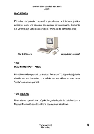 Universidade Lusíada de Lisboa
Apple
Turismo 2012
Marketing
12
MACINTOSH
Primeiro computador pessoal a popularizar a interface gráfica
amigável com um sistema operacional revolucionário. Somente
em 2007 foram vendidos cerca de 7 milhões de computadores.
Fig. 6: Primeiro computador pessoal
1989
MACINTOSHPORTABLE
Primeiro modelo portátil da marca. Pesando 7.2 kg e desajeitado
devido ao seu tamanho, o modelo era considerado mais uma
“mala” do que um portátil.
1990 MAC OS
Um sistema operacional próprio, lançado depois da batalha com a
Microsoft,em virtude do sistema operacional Windows.
 