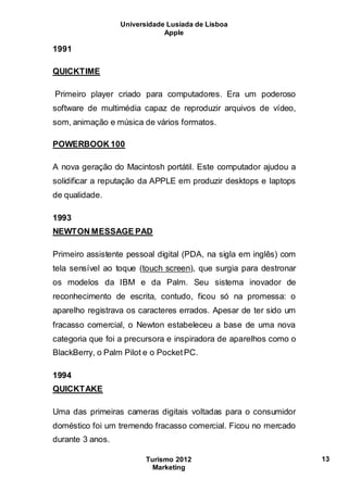 Universidade Lusíada de Lisboa
Apple
Turismo 2012
Marketing
13
1991
QUICKTIME
Primeiro player criado para computadores. Era um poderoso
software de multimédia capaz de reproduzir arquivos de vídeo,
som, animação e música de vários formatos.
POWERBOOK 100
A nova geração do Macintosh portátil. Este computador ajudou a
solidificar a reputação da APPLE em produzir desktops e laptops
de qualidade.
1993
NEWTON MESSAGE PAD
Primeiro assistente pessoal digital (PDA, na sigla em inglês) com
tela sensível ao toque (touch screen), que surgia para destronar
os modelos da IBM e da Palm. Seu sistema inovador de
reconhecimento de escrita, contudo, ficou só na promessa: o
aparelho registrava os caracteres errados. Apesar de ter sido um
fracasso comercial, o Newton estabeleceu a base de uma nova
categoria que foi a precursora e inspiradora de aparelhos como o
BlackBerry, o Palm Pilot e o PocketPC.
1994
QUICKTAKE
Uma das primeiras cameras digitais voltadas para o consumidor
doméstico foi um tremendo fracasso comercial. Ficou no mercado
durante 3 anos.
 