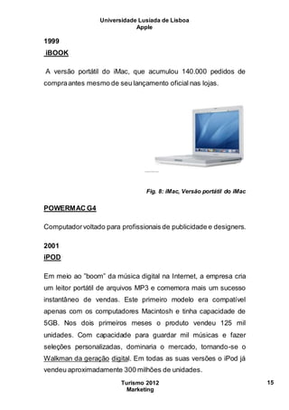 Universidade Lusíada de Lisboa
Apple
Turismo 2012
Marketing
15
1999
iBOOK
A versão portátil do iMac, que acumulou 140.000 pedidos de
compraantes mesmo de seu lançamento oficial nas lojas.
Fig. 8: iMac, Versão portátil do iMac
POWERMAC G4
Computadorvoltado para profissionais de publicidade e designers.
2001
iPOD
Em meio ao ”boom” da música digital na Internet, a empresa cria
um leitor portátil de arquivos MP3 e comemora mais um sucesso
instantâneo de vendas. Este primeiro modelo era compatível
apenas com os computadores Macintosh e tinha capacidade de
5GB. Nos dois primeiros meses o produto vendeu 125 mil
unidades. Com capacidade para guardar mil músicas e fazer
seleções personalizadas, dominaria o mercado, tornando-se o
Walkman da geração digital. Em todas as suas versões o iPod já
vendeu aproximadamente 300 milhões de unidades.
 