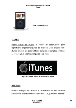 Universidade Lusíada de Lisboa
Apple
Turismo 2012
Marketing
16
Fig. 9: Ipod de 2001
iTUNES
Melhor player de música já criado, foi desenvolvido para
reproduzir e organizar arquivos de música e vídeo digitais. Pelo
iTunes também era possível fazer compras de canções e vídeos
no iTunes Store e carregar arquivos para iPod.
Fig. 10: iTunes, player de músicas da Apple
MAC OS X
Grande evolução de estética e usabilidade do seu sistema
operacional, abandonando de vez o MAC OS, passando a utilizar
 