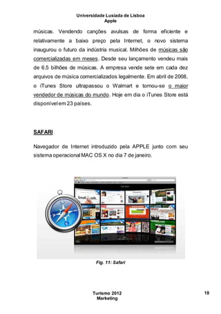 Universidade Lusíada de Lisboa
Apple
Turismo 2012
Marketing
18
músicas. Vendendo canções avulsas de forma eficiente e
relativamente a baixo preço pela Internet, o novo sistema
inaugurou o futuro da indústria musical. Milhões de músicas são
comercializadas em meses. Desde seu lançamento vendeu mais
de 6.5 bilhões de músicas. A empresa vende sete em cada dez
arquivos de música comercializados legalmente. Em abril de 2008,
o iTunes Store ultrapassou o Walmart e tornou-se o maior
vendedor de músicas do mundo. Hoje em dia o iTunes Store está
disponívelem 23 países.
SAFARI
Navegador de Internet introduzido pela APPLE junto com seu
sistema operacionalMAC OS X no dia 7 de janeiro.
Fig. 11: Safari
 