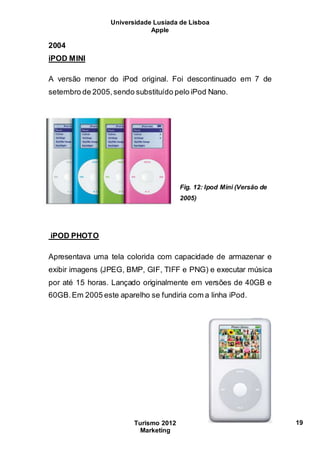 Universidade Lusíada de Lisboa
Apple
Turismo 2012
Marketing
19
2004
iPOD MINI
A versão menor do iPod original. Foi descontinuado em 7 de
setembro de 2005,sendo substituído pelo iPod Nano.
Fig. 12: Ipod Mini (Versão de
2005)
iPOD PHOTO
Apresentava uma tela colorida com capacidade de armazenar e
exibir imagens (JPEG, BMP, GIF, TIFF e PNG) e executar música
por até 15 horas. Lançado originalmente em versões de 40GB e
60GB.Em 2005 este aparelho se fundiria com a linha iPod.
 